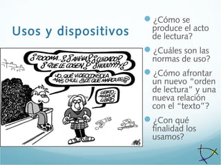 Usos y dispositivos
¿Cómo se
produce el acto
de lectura?
¿Cuáles son las
normas de uso?
¿Cómo afrontar
un nuevo “orden
de lectura” y una
nueva relación
con el “texto”?
¿Con qué
finalidad los
usamos?
 