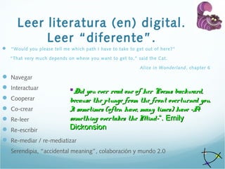 Leer literatura (en) digital.
Leer “diferente”.
 “Would you please tell me which path I have to take to get out of here?”
“That very much depends on where you want to get to,” said the Cat.
Alice in Wonderland, chapter 6
 Navegar
 Interactuar
 Cooperar
 Co-crear
 Re-leer
 Re-escribir
 Re-mediar / re-mediatizar
 Serendipia, “accidental meaning”, colaboración y mundo 2.0
Did you ever read one of her Poems backward,Did you ever read one of her Poems backward,
because the plunge from the front overturned you.because the plunge from the front overturned you.
I sometimes (often have, many times) have –AI sometimes (often have, many times) have –A
something overtakes the Mind-something overtakes the Mind-“. Emily“. Emily
DickonsionDickonsion
 