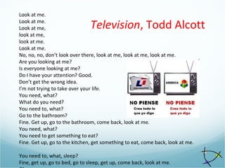 Look at me.
Look at me.
Look at me,
look at me,
look at me.
Look at me.
No, no, no, don’t look over there, look at me, look at me, look at me.
Are you looking at me?
Is everyone looking at me?
Do I have your attention? Good.
Don’t get the wrong idea.
I’m not trying to take over your life.
You need, what?
What do you need?
You need to, what?
Go to the bathroom?
Fine. Get up, go to the bathroom, come back, look at me.
You need, what?
You need to get something to eat?
Fine. Get up, go to the kitchen, get something to eat, come back, look at me.
You need to, what, sleep?
Fine, get up, go to bed, go to sleep, get up, come back, look at me.
Television, Todd Alcott
 
