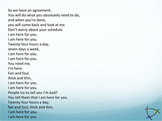 So we have an agreement.
You will do what you absolutely need to do,
and when you’re done,
you will come back and look at me.
Don’t worry about your schedule.
I am here for you.
I am here for you.
Twenty-four hours a day,
seven days a week,
I am here for you.
I am here for you.
You need me,
I’m here.
Fair and foul,
thick and thin,
I am here for you.
I am here for you.
People try to tell you I’m bad?
You tell them that I am here for you.
Twenty-four hours a day,
fair and foul, thick and thin,
I am here for you.
I am here for you.
 