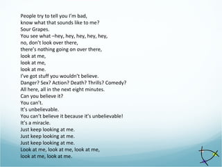 People try to tell you I’m bad,
know what that sounds like to me?
Sour Grapes.
You see what –hey, hey, hey, hey, hey,
no, don’t look over there,
there’s nothing going on over there,
look at me,
look at me,
look at me.
I’ve got stuff you wouldn’t believe.
Danger? Sex? Action? Death? Thrills? Comedy?
All here, all in the next eight minutes.
Can you believe it?
You can’t.
It’s unbelievable.
You can’t believe it because it’s unbelievable!
It’s a miracle.
Just keep looking at me.
Just keep looking at me.
Just keep looking at me.
Look at me, look at me, look at me,
look at me, look at me.
 