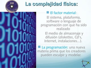 La complejidad física:La complejidad física:
 El factor material:
El sistema, plataforma,
software o lenguaje de
programación con que ha sido
realizado
El medio de almacenaje y
difusión (diskettes, Cd’s,
Internet, instalaciones...).
 La programación: una nueva
materia prima que los creadores
pueden esculpir y modelar.
 