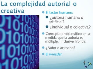 La complejidad autorial o
creativa El factor humano:
¿autoría humana o
artificial?
¿individual o colectiva?
Concepto problemático en la
medida que la autoría es
múltiple, inclusive híbrida.
¿Autor o artesano?
El wreader
 