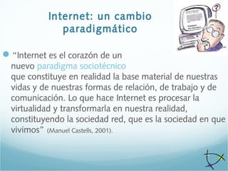 Internet: un cambio
paradigmático
“Internet es el corazón de un
nuevo paradigma sociotécnico
que constituye en realidad la base material de nuestras
vidas y de nuestras formas de relación, de trabajo y de
comunicación. Lo que hace Internet es procesar la
virtualidad y transformarla en nuestra realidad,
constituyendo la sociedad red, que es la sociedad en que
vivimos” (Manuel Castells, 2001).
 