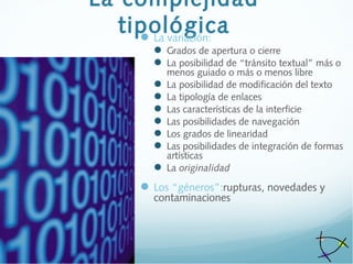 La complejidad
tipológicaLa variación:
 Grados de apertura o cierre
 La posibilidad de “tránsito textual” más o
menos guiado o más o menos libre
 La posibilidad de modificación del texto
 La tipología de enlaces
 Las características de la interficie
 Las posibilidades de navegación
 Los grados de linearidad
 Las posibilidades de integración de formas
artísticas
 La originalidad
Los “géneros”:rupturas, novedades y
contaminaciones
 