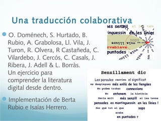 Una traducción colaborativa
O. Doménech, S. Hurtado, B.
Rubio, A. Grabolosa, Ll. Vila, J.
Turon, R. Olvera, R Castañeda, C.
Vilardebo, J. Cercós, C. Casals, J.
Ribera, J. Adell & L. Borràs.
Un ejercicio para
comprender la literatura
digital desde dentro.
Implementación de Berta
Rubio e Isaías Herrero.
 