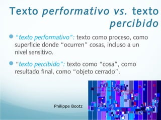 Texto performativo vs. texto
percibido
“texto performativo”: texto como proceso, como
superficie donde “ocurren” cosas, incluso a un
nivel sensitivo.
“texto percibido”: texto como “cosa”, como
resultado final, como “objeto cerrado”.
Philippe Bootz
 
