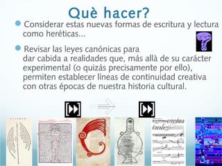 Què hacer?
Considerar estas nuevas formas de escritura y lectura
como heréticas...
Revisar las leyes canónicas para
dar cabida a realidades que, más allà de su carácter
experimental (o quizás precisamente por ello),
permiten establecer líneas de continuidad creativa
con otras épocas de nuestra historia cultural.
 