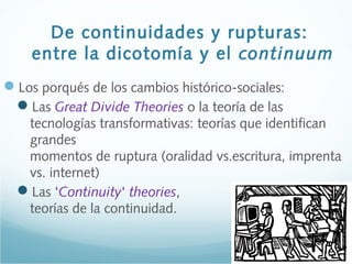 De continuidades y rupturas:
entre la dicotomía y el continuum
Los porqués de los cambios histórico-sociales:
Las Great Divide Theories o la teoría de las
tecnologías transformativas: teorías que identifican
grandes
momentos de ruptura (oralidad vs.escritura, imprenta
vs. internet)
Las 'Continuity' theories,
teorías de la continuidad.
 