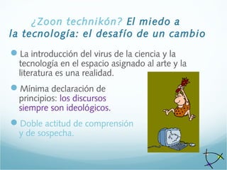 ¿Zoon technikón? El miedo a
la tecnología: el desafío de un cambio
La introducción del virus de la ciencia y la
tecnología en el espacio asignado al arte y la
literatura es una realidad.
Mínima declaración de
principios: los discursos
siempre son ideológicos.
Doble actitud de comprensión
y de sospecha.
 