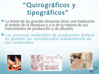“Quirográficos y
tipográficos”
La teoría de las grandes divisorias tiene una traducción
al ámbito de la literatura y a la de la historia de sus
instrumentos de producción y de difusión.
Los procesos materiales de producción textual
no pueden ser considerados aisladamente de
sus contenidos.
 