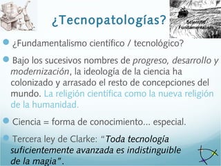 ¿Tecnopatologías?
¿Fundamentalismo científico / tecnológico?
Bajo los sucesivos nombres de progreso, desarrollo y
modernización, la ideología de la ciencia ha
colonizado y arrasado el resto de concepciones del
mundo. La religión científica como la nueva religión
de la humanidad.
Ciencia = forma de conocimiento... especial.
Tercera ley de Clarke: “Toda tecnología
suficientemente avanzada es indistinguible
de la magia”.
 