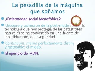 La pesadilla de la máquina
que soñamos
¿Enfermedad social tecnofóbica?
Uroboro y oxímoron de la post-modernidad: la
tecnología que nos protegía de las catàstrofes
naturales se ha convertido en una fuente de
incertidumbre, de inseguridad.
Continuum, meme perfectamente distinguible
y rastreable: el miedo.
El ejemplo del ADN.
 