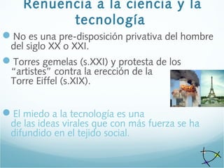 Renuencia a la ciencia y la
tecnología
No es una pre-disposición privativa del hombre
del siglo XX o XXI.
Torres gemelas (s.XXI) y protesta de los
“artistes” contra la erección de la
Torre Eiffel (s.XIX).
El miedo a la tecnología es una
de las ideas virales que con más fuerza se ha
difundido en el tejido social.
 