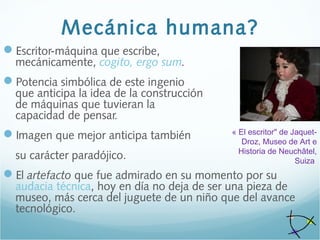 Mecánica humana?
Escritor-máquina que escribe,
mecánicamente, cogito, ergo sum.
Potencia simbólica de este ingenio
que anticipa la idea de la construcción
de máquinas que tuvieran la
capacidad de pensar.
Imagen que mejor anticipa también
su carácter paradójico.
El artefacto que fue admirado en su momento por su
audacia técnica, hoy en día no deja de ser una pieza de
museo, más cerca del juguete de un niño que del avance
tecnológico.
« El escritor" de Jaquet-
Droz, Museo de Art e 
Historia de Neuchâtel, 
Suiza 
 