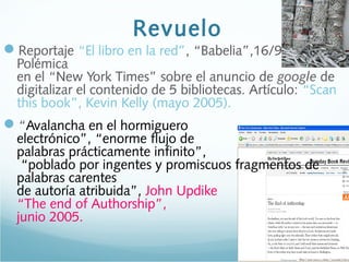 Revuelo
Reportaje “El libro en la red”, “Babelia”,16/9/2006 ->
Polémica
en el “New York Times” sobre el anuncio de google de
digitalizar el contenido de 5 bibliotecas. Artículo: “Scan
this book”, Kevin Kelly (mayo 2005).
“Avalancha en el hormiguero
electrónico”, “enorme flujo de
palabras prácticamente infinito”,
“poblado por ingentes y promiscuos fragmentos de
palabras carentes
de autoría atribuida”, John Updike
“The end of Authorship”,
junio 2005.
 