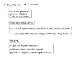 ROMANTICISME               s. XVIII - XIX


  Mov. estètic que iniciat a
  Alemanya i Anglaterra
  s’estén per tota Europa.


  TENDÈNCIES IDEOLÒGIQUES:

       Liberal  republicans escèptics i radicals  Víctor Balaguer, Pere Mata

       Conservadors  interessats pel 1r objectiu J. Rubió i Ors, B. C. Aribau


   PRINCIPIS:

   1) Oposició a la rigidesa neoclàssica
   2) Defensa de l’originalitat i la imaginació
   3) Elevar a la categoria de bell  lleig  commoure
 