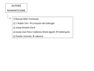 AUTORS
ROMANTICISME


   1) Manuel Milà i Fontanals
   2) J. Rubió i Ors  Lo Gayter del Llobregat
   3) Josep Anselm Clavé
   4) Josep Lluís Pons i Gallarza; Marià Aguiló  mallorquins
   5) Teodor Llorente  valencià
 