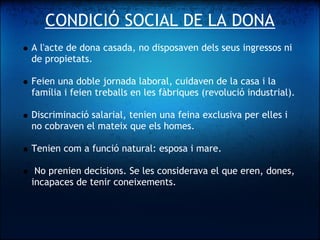 CONDICIÓ SOCIAL DE LA DONA
    A l'acte de dona casada, no disposaven dels seus ingressos ni
    de propietats.
 
    Feien una doble jornada laboral, cuidaven de la casa i la
    família i feien treballs en les fàbriques (revolució industrial).
 
    Discriminació salarial, tenien una feina exclusiva per elles i
    no cobraven el mateix que els homes.
 
    Tenien com a funció natural: esposa i mare.
 
     No prenien decisions. Se les considerava el que eren, dones,
    incapaces de tenir coneixements.
 