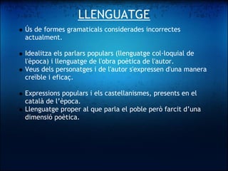 LLENGUATGE
    Ús de formes gramaticals considerades incorrectes
    actualment. 
 
    Idealitza els parlars populars (llenguatge col·loquial de
    l'època) i llenguatge de l'obra poètica de l'autor.
    Veus dels personatges i de l'autor s'expressen d'una manera
    creïble i eficaç. 
 
    Expressions populars i els castellanismes, presents en el
    català de l’època. 
    Llenguatge proper al que parla el poble però farcit d’una
    dimensió poètica.
 