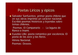 Poetas Líricos y épicos
   Salvador Sanfuentes: primer poeta chileno que
    en sus obras imprimió un carácter nacional.
    Escribió poemas históricos y leyendas sobre
    temas chilenos.
     Poemas: El Campanario - La laguna de
    Ranco o Inami.
   Eusebio Lillo: poeta romántico por excelencia. El
    poeta de las aves y las flores.
    Himno Nacional.
    Poemas: Deseos.
 