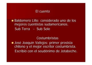 El cuento

 BaldomeroLillo: considerado uno de los
 mejores cuentistas sudamericanos.
 Sub Terra - Sub Sole

                 Costumbristas
 José Joaquín Vallejos: primer prosista
  chileno y el mejor escritor costumbrista.
  Escribió con el seudónimo de Jotabeche.
 