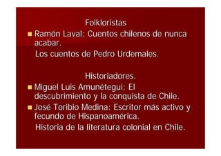 Folkloristas
 Ramón Laval: Cuentos chilenos de nunca
  acabar.
  Los cuentos de Pedro Urdemales.

                Historiadores.
 Miguel Luis Amunétegui: El
  descubrimiento y la conquista de Chile.
 José Toribio Medina: Escritor más activo y
  fecundo de Hispanoamérica.
  Historia de la literatura colonial en Chile.
 