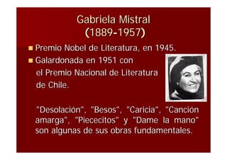 Gabriela Mistral
             (1889-1957)
 Premio Nobel de Literatura, en 1945.
 Galardonada en 1951 con
  el Premio Nacional de Literatura
  de Chile.

 "Desolación", "Besos", "Caricia", "Canción
 amarga", "Piececitos" y "Dame la mano"
 son algunas de sus obras fundamentales.
 