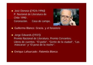    José Donoso (1924-1996)
    P. Nacional de Literatura de
    Chile 1990 .
    Coronación.    Casa de campo.

   Guillermo Blanco: Gracia. y el forastero

   Jorge Edwards (1931)
    Premio Nacional de Literatura. Premio Cervantes.
    Libros de cuentos: “El patio”, “Gente de la ciudad”, “Las
    máscaras” y “El peso de la noche”.

   Enrique Lafourcade: Palomita Blanca.
 
