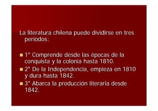 La literatura chilena puede dividirse en tres
  períodos:

 1° Comprende desde las épocas de la
  conquista y la colonia hasta 1810.
 2° De la Independencia, empieza en 1810
  y dura hasta 1842.
 3° Abarca la producción literaria desde
  1842.
 