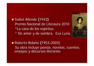  IsabelAllende (1942)
  Premio Nacional de Literaura 2010
  *La casa de los espíritus.
  * De amor y de sombra. Eva Luna.

 RobertoBolaño (1953-2003)
 Su obra incluye poesía, novelas, cuentos,
 ensayos y discursos literarios
 