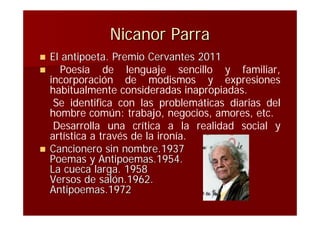 Nicanor Parra
   El antipoeta. Premio Cervantes 2011
     Poesía de lenguaje sencillo y familiar,
    incorporación de modismos y expresiones
    habitualmente consideradas inapropiadas.
     Se identifica con las problemáticas diarias del
    hombre común: trabajo, negocios, amores, etc.
     Desarrolla una crítica a la realidad social y
    artística a través de la ironía.
   Cancionero sin nombre.1937
    Poemas y Antipoemas.1954.
    La cueca larga. 1958
    Versos de salón.1962.
    Antipoemas.1972
 