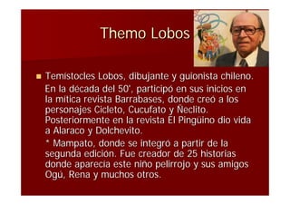 Themo Lobos

   Temístocles Lobos, dibujante y guionista chileno.
    En la década del 50', participó en sus inicios en
    la mítica revista Barrabases, donde creó a los
    personajes Cicleto, Cucufato y Ñeclito.
    Posteriormente en la revista El Pingüino dio vida
    a Alaraco y Dolchevito.
    * Mampato, donde se integró a partir de la
    segunda edición. Fue creador de 25 historias
    donde aparecía este niño pelirrojo y sus amigos
    Ogú, Rena y muchos otros.
 