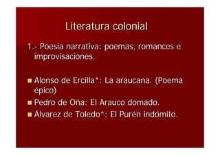Literatura colonial
1.- Poesía narrativa: poemas, romances e
  improvisaciones.

 Alonso   de Ercilla*: La araucana. (Poema
  épico)
 Pedro de Oña: El Arauco domado.
 Álvarez de Toledo*: El Purén indómito.
 