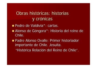 Obras históricas: historias
         y crónicas
 Pedro  de Valdivia*: cartas.
 Alonso de Góngora*: Historia del reino de
  Chile.
 Padre Alonso Ovalle: Primer historiador
  importante de Chile. Jesuita.
  “Histórica Relación del Reino de Chile”.
 