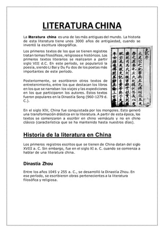LITERATURACHINA
La literatura china es una de las más antiguas del mundo. La historia
de esta literatura tiene unos 3000 años de antigüedad, cuando se
inventó la escritura ideográfica.
Los primeros textos de los que se tienen registros
tratan temas filosóficos, religiosos e históricos. Los
primeros textos literarios se realizaron a partir
siglo VIII d.C. En este período, se popularizó la
poesía, siendo Li Bai y Du Fu dos de los poetas más
importantes de este período.
Posteriormente, se escribieron otros textos de
entretenimiento, entre los que destacan los libros
en los que se narraban los viajes y las expediciones
en los que participaron los autores. Estos textos
fueron populares en la Dinastía Song (960-1279 d.
C.).
En el siglo XIV, China fue conquistada por los mongoles. Esto generó
una transformación drástica en la literatura. A partir de esta época, los
textos se comenzaron a escribir en chino vernáculo y no en chino
clásico (característica que se ha mantenido hasta nuestros días).
Historia de la literatura en China
Los primeros registros escritos que se tienen de China datan del siglo
XVIII a. C. Sin embargo, fue en el siglo XI a. C. cuando se comienza a
hablar de una literatura china.
Dinastía Zhou
Entre los años 1045 y 255 a. C., se desarrolló la Dinastía Zhou. En
ese período, se escribieron obras pertenecientes a la literatura
filosófica y religiosa.
 
