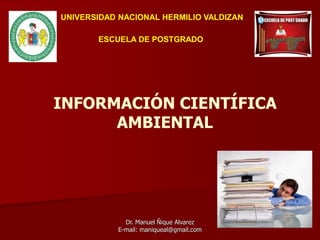 INFORMACIÓN CIENTÍFICA
AMBIENTAL
Dr. Manuel Ñique Alvarez
E-mail: maniqueal@gmail.com
UNIVERSIDAD NACIONAL HERMILIO VALDIZAN
ESCUELA DE POSTGRADO
 