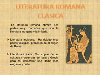 LITERATURA ROMANA CLASICA      La literatura romana abraza dos partes muy marcadas que son la literatura indígena y la imitada.Literatura indígena:  Ha dejado muy pocos vestigios, proceden de el origen de Roma.