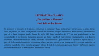 LITERATURA CLÁSICA
¿Por qué leer a Homero?
José Solís de los Santos
El término y el concepto de lo clásico, primero en la literatura y luego en las artes y en la historia y crítica de las
ideas en general, se forma en el periodo cultural del occidente europeo denominado Renacimiento, entendiéndose
por tal el lapso temporal desde finales del siglo XIII hasta mediados del XVI en que gradualmente se fue
desarrollando el movimiento humanista, primero en Italia y desde el cuatrocientos prácticamente a toda Europa
occidental. Humanista era el que sabía y enseñaba “letras humanas”, por decirlo en el español de aquella época, y
procede de los studia humanitatis, conjunto de saberes, de artes o técnicas, de ideas y convicciones, que traslucían en
diferente medida las obras literarias griegas y latinas de toda la Antigüedad, pero que fijaron y definieron algunos
escritores romanos de la etapa después denominada clásica.
 