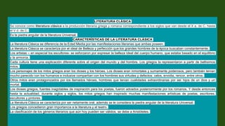 LITERATURA CLÀSICA
Se conoce como literatura clásica a la producción literaria griega y romana correspondiente a los siglos que van desde el X a. de C. hasta
el V d. de C.
Es la piedra angular de la literatura Universal.
CARACTERÍSTICAS DE LA LITERATURA CLÀSICA
La literatura Clásica se diferencia de la Edad Media por las manifestaciones literarias que ambas poseen.
La literatura Clásica se caracteriza por el ideal de Belleza y perfección que los grandes hombres de la época buscaban constantemente.
Los artistas – en especial los escultores- se esforzaron por expresar la belleza ideal del cuerpo humano, que estaba basado en el equilibrio
y la armonía.
Cada cultura tiene una explicación diferente sobre el origen del mundo y del hombre. Los griegos la representaron a partir de bellísimos
mitos.
Los personajes de los mitos griegos eran los dioses y los héroes. Los dioses eran inmortales y sumamente poderosos, pero también tenían
mucho parecido con los humanos e inclusive compartían con los hombres sus virtudes y defectos: celos, envidia, rencor, entre otros.
Otros mitos eran protagonizados por los llamados héroes, hombres que tenían cualidades extraordinarias por ser hijos de un dios y un
mortal.
Los dioses griegos, fuentes inagotables de inspiración para los poetas, fueron adoados posteriormente por los romanos. Y desde entonces
hasta la actualidad, durante siglos y siglos, los mitos griegos han inspirado muchas manifestaciones artísticas de poetas, escritores,
escultores y pintores.
La literatura Clásica se caracteriza por ser netamente oral, además se le considera la piedra angular de la literatura Universal.
Los griegos concedieron gran importancia a la literatura y el teatro.
La clasificación de los géneros literarios que aún hoy pueden ser válidos, se debe a Aristóteles.
 