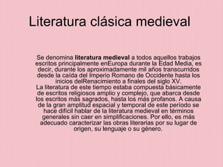 Literatura clásica medieval  Se denomina  literatura medieval  a todos aquellos trabajos escritos principalmente enEuropa durante la Edad Media, es decir, durante los aproximadamente mil años transcurridos desde la caída del Imperio Romano de Occidente hasta los inicios delRenacimiento a finales del siglo XV. La literatura de este tiempo estaba compuesta básicamente de escritos religiosos amplio y complejo, que abarca desde los escritos más sagrados, hasta los más profanos. A causa de la gran amplitud espacial y temporal de este período se hace difícil hablar de la literatura medieval en términos generales sin caer en simplificaciones. Por ello, es más adecuado caracterizar las obras literarias por su lugar de origen, su lenguaje o su género.   