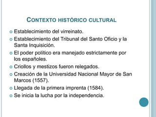 CONTEXTO HISTÓRICO CULTURAL
 Establecimiento del virreinato.
 Establecimiento del Tribunal del Santo Oficio y la
Santa Inquisición.
 El poder político era manejado estrictamente por
los españoles.
 Criollos y mestizos fueron relegados.
 Creación de la Universidad Nacional Mayor de San
Marcos (1557).
 Llegada de la primera imprenta (1584).
 Se inicia la lucha por la independencia.
 