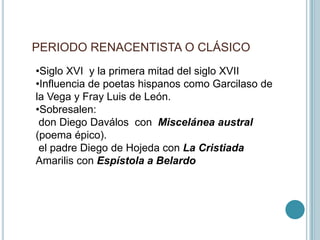 PERIODO RENACENTISTA O CLÁSICO
•Siglo XVI y la primera mitad del siglo XVII
•Influencia de poetas hispanos como Garcilaso de
la Vega y Fray Luis de León.
•Sobresalen:
don Diego Daválos con Miscelánea austral
(poema épico).
el padre Diego de Hojeda con La Cristiada
Amarilis con Espístola a Belardo
 