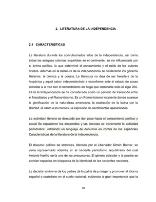 2. LITERATURA DE LA INDEPENDENCIA




2.1 CARACTERISTICAS


La literatura durante los convulsionados años de la Independencia, así como
todas las antiguas colonias españolas en el continente, se vio influenciada por
el ánimo político, lo que determinó el pensamiento y el estilo de los autores
criollos. Además en la literatura de la independencia se destacaron los géneros
literarios: la crónica y la poesía. La literatura no deja de ser heredera de la
hispánica y aquel sabor independentista e inconforme ante el estado de cosas
coincide a la vez con el romanticismo en boga que dominaría todo el siglo XIX.
El de la Independencia se ha considerado como un período de transición entre
el Neoclásico y el Romanticismo. Es un Romanticismo incipiente donde aparece
la glorificación de la naturaleza americana, la exaltación de la lucha por la
libertad, el canto a los héroes, la expresión de sentimientos apasionados.


La actividad literaria se descuidó por dar paso hacia el pensamiento político y
social Se expusieron los desarrollos y las ciencias se incrementó la actividad
periodística, utilizando un lenguaje de denuncia en contra de los españoles
Características de la literatura de la independencia.


El discurso político de entonces, liderado por el Libertador Simón Bolívar, se
vería representado además en el naciente periodismo republicano del cual
Antonio Nariño sería uno de los precursores. El género epistolar y la poesía se
abrirían espacios en búsqueda de la identidad de las nacientes naciones.


La decisión unánime de los padres de la patria de proteger y promover el idioma
español o castellano en el suelo nacional, evidencia la gran importancia que la


                                        10
 