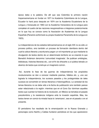 época daba a la palabra. De allí que sea Colombia la primera nación
hispanoamericana en fundar en 1871 la Academia Colombiana de la Lengua,
Ecuador lo hará poco después en 1874 con la Academia Ecuatoriana de la
Lengua y Venezuela en 1883 con la Academia Venezolana de la Lengua para
completar el cuadro de las naciones neogranadinas e integrarse posteriormente
en lo que hoy se conoce como la Asociación de Academias de la Lengua
Española (Panamá conformará su propia Academia Panameña de la Lengua en
1923).


La independencia de los estados latinoamericanos en el siglo XIX no es sólo un
proceso político, sino también un proceso de formación identitaria dentro del
cual la cultura literaria y escrituraria juegan un rol importante ya que mediante la
divulgación de textos dentro de un determinado territorio se va creando lo que
Benedict Anderson denomina „comunidad imaginada‟. Se publican antologías,
bibliotecas, historias literarias etc., con el fin de ofrecerle a un público letrado un
abanico de textos que construye un imaginario común.


Así, durante la fase de las guerras de independencia los propósitos
revolucionarios se dan a conocer mediante poemas, folletos etc. y, una vez
lograda la independencia, los sucesos pasados y los protagonistas de tales
sucesos se convertirán en temas literarios e historiográficos. La variedad de los
temas literarios no se debe sólo a la fecha de publicación sino también parece
estar relacionada a la región: mientras que en el Cono Sur dominan aquellos
textos que cuentan la historia de la revolución, en México se tematiza el pasado
precolombino y la resistencia indígena ante la invasión española. Mas, los
textos tienen en común la mirada hacia lo „americano‟, sea en el pasado o en el
presente.


El periodismo fue resultado de la emancipación en la Nueva Granada y
personajes como Nariño y Caldas fundaron periódicos en los que aparecieron


                                          11
 