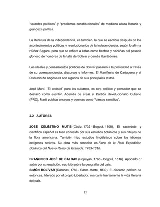 “volantes políticos” y “proclamas constitucionales” de mediana altura literaria y
grandeza política.


La literatura de la independencia, es también, la que se escribió después de los
acontecimientos políticos y revolucionarios de la independencia, según lo afirma
Núñez Segura, pero que se refiere a éstos como hechos y hazañas del pasado
glorioso de hombres de la talla de Bolívar y demás libertadores.


Los ideales y pensamientos políticos de Bolívar pasaron a la posteridad a través
de su correspondencia, discursos e informes. El Manifiesto de Cartagena y el
Discurso de Angostura son algunos de sus principales textos.


José Martí, “El apóstol” para los cubanos, es otro político y pensador que se
destacó como escritor. Además de crear el Partido Revolucionario Cubano
(PRC), Martí publicó ensayos y poemas como “Versos sencillos”.




2.2 AUTORES


JOSÉ CELESTINO MUTIS (Cádiz, 1732 - Bogotá, 1808). El sacerdote y
científico español es bien conocido por sus estudios botánicos y sus dibujos de
la flora americana. También hizo estudios lingüísticos sobre los idiomas
indígenas nativos. Su obra más conocida es Flora de la Real Expedición
Botánica del Nuevo Reino de Granada: 1783-1816.


FRANCISCO JOSÉ DE CALDAS (Popayán, 1768 - Bogotá, 1816). Apodado El
sabio por su erudición, escribió sobre la geografía del país.
SIMÓN BOLÍVAR (Caracas, 1783 - Santa Marta, 1830). El discurso político de
entonces, liderado por el propio Libertador, marcaría fuertemente la vida literaria
del país.


                                        12
 