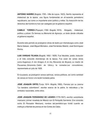ANTONIO NARIÑO (Bogotá, 1765 - Villa de Leyva, 1823). Nariño representa al
intelectual de la época, una figura fundamental en el naciente periodismo
republicano, así como un importante actor político y militar. Su traducción de los
derechos del hombre lo hizo ser castigado por el gobierno español.


CAMILO     TORRES (Popayán, 1766 - Bogotá, 1816).          Abogado,    intelectual,
político y prócer. Es famoso su Memorial de Agravios, un texto donde criticaba
al gobierno español.


Durante este periodo se produjeron obras de teatro por dramaturgos como José
María Salazar, José Miguel Montalvo, José Fernández Madrid, José Domínguez
Roche.


LUIS VARGAS TEJADA (Bogotá, 1802 - 1829). Fue fabulista, poeta, traductor
y el más conocido dramaturgo de la época. Fue autor de varias obras
como Sugamuxi, A mis Amigos, A mi lira, Recuerdo de Boyacá, La madre de
Pausanias, Doraminta, Catón      de   Útica y    la   comedia Las   convulsiones,
representada en julio de 1828.


En la poesía, se produjeron versos satíricos, versos políticos, así como cantidad
de versos en honor a la recién fundada patria.


JOSÉ JOAQUÍN ORTÍZ (Tunja, 1814 - Bogotá, 1892). Famoso por su poema
"La bandera colombiana", escribe acerca de la patria, la naturaleza y los
símbolos nacionales, entre otros.


JOSÉ JOAQUÍN FERNÁNDEZ DE LIZARDI (1776-1827), escritor autodidacta
mexicano, primer novelista de México con El Periquillo Sarniento. Era conocido
como El Pensador Mexicano, nombre del periódico que fundó cuando se
instituyó a libertad de prensa en las Cortes de Cádiz.


                                       13
 