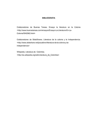 BIBLIOGRAFIA




Colaboradores de Buenas Tareas. Ensayo la literatura en la Colonia
<http://www.buenastareas.com/ensayos/Ensayo-La-Literatura-En-La-
Colonia/5042962.html>


Colaboradores de SlideShares. Literatura de la colonia y la Independencia.
<http://www.slideshare.net/joscaldron/literatura-de-la-colonia-y-la-
independencia>


Wikipedia. Literatura de Colombia.
<http://es.wikipedia.org/wiki/Literatura_de_Colombia>
 