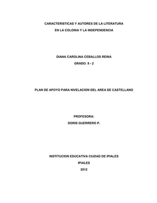 CARACTERISTICAS Y AUTORES DE LA LITERATURA

          EN LA COLONIA Y LA INDEPENDENCIA




           DIANA CAROLINA CEBALLOS REINA

                     GRADO: 8 - 2




PLAN DE APOYO PARA NIVELACION DEL AREA DE CASTELLANO




                    PROFESORA:

                 DORIS GUERRERO P.




       INSTITUCION EDUCATIVA CIUDAD DE IPIALES

                       IPIALES

                        2012
 