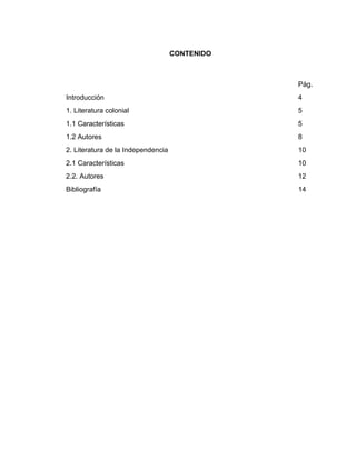 CONTENIDO



                                                Pág.
Introducción                                    4
1. Literatura colonial                          5
1.1 Características                             5
1.2 Autores                                     8
2. Literatura de la Independencia               10
2.1 Características                             10
2.2. Autores                                    12
Bibliografía                                    14
 